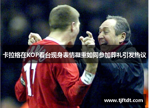 卡拉格在KOP看台现身表情凝重如同参加葬礼引发热议 卡拉格在KOP看台现身表情凝重如同参加葬礼引发热议