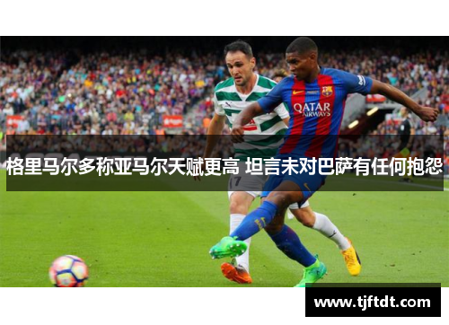 格里马尔多称亚马尔天赋更高 坦言未对巴萨有任何抱怨