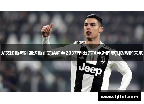 尤文图斯与阿迪达斯正式续约至2037年 双方携手迈向更加辉煌的未来