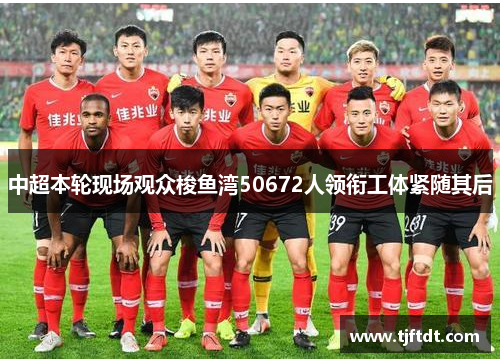 中超本轮现场观众梭鱼湾50672人领衔工体紧随其后 中超本轮现场观众梭鱼湾50672人领衔工体紧随其后