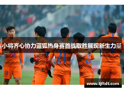 小将齐心协力蓝狐热身赛首战取胜展现新生力量