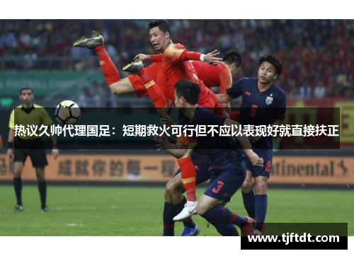 热议久帅代理国足：短期救火可行但不应以表现好就直接扶正